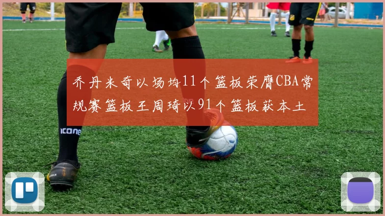 乔丹米奇以场均11个篮板荣膺CBA常规赛篮板王周琦以91个篮板获本土篮板王称号