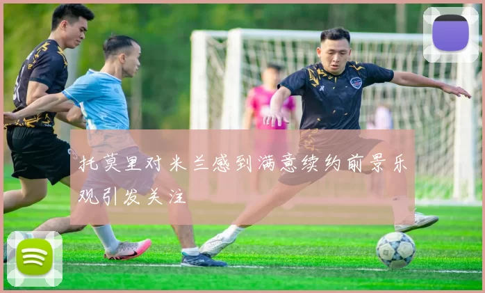 托莫里对米兰感到满意续约前景乐观引发关注