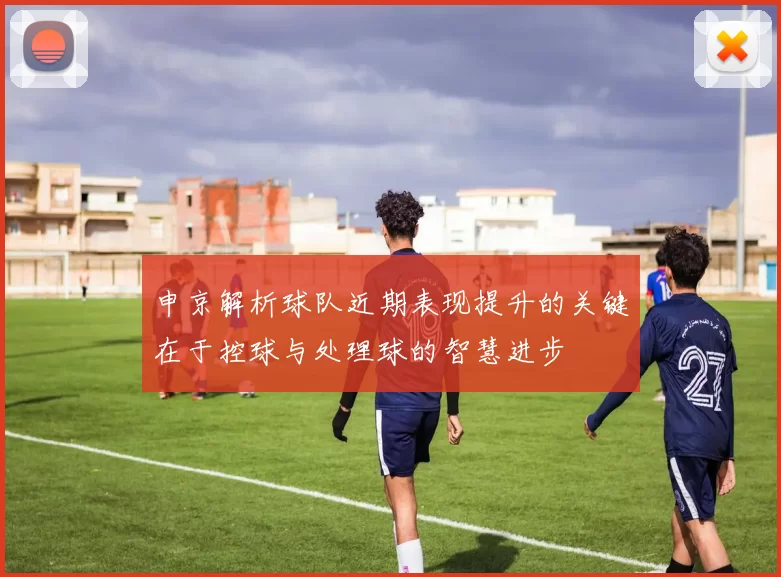 申京解析球队近期表现提升的关键在于控球与处理球的智慧进步