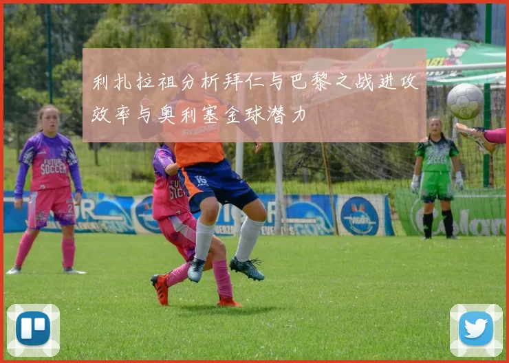 利扎拉祖分析拜仁与巴黎之战进攻效率与奥利塞金球潜力