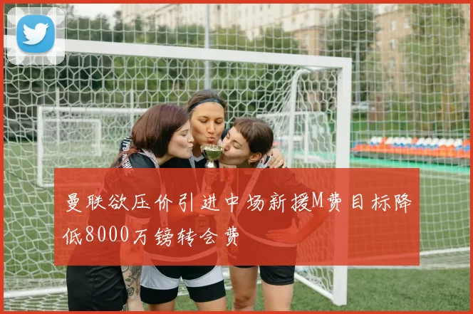 曼联欲压价引进中场新援M费目标降低8000万镑转会费