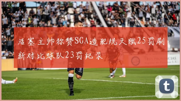 活塞主帅称赞SGA造犯规天赋25罚刷新对比球队23罚纪录