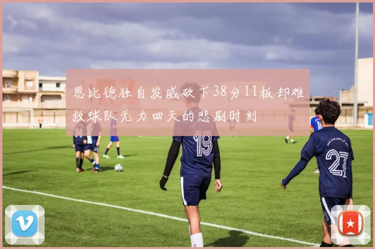 恩比德独自发威砍下38分11板却难救球队无力回天的悲剧时刻