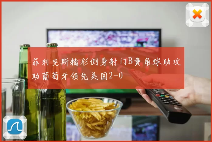 菲利克斯精彩侧身射门B费角球助攻助葡萄牙领先美国2-0