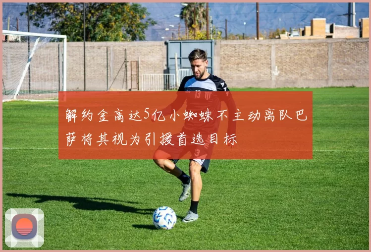 解约金高达5亿小蜘蛛不主动离队巴萨将其视为引援首选目标