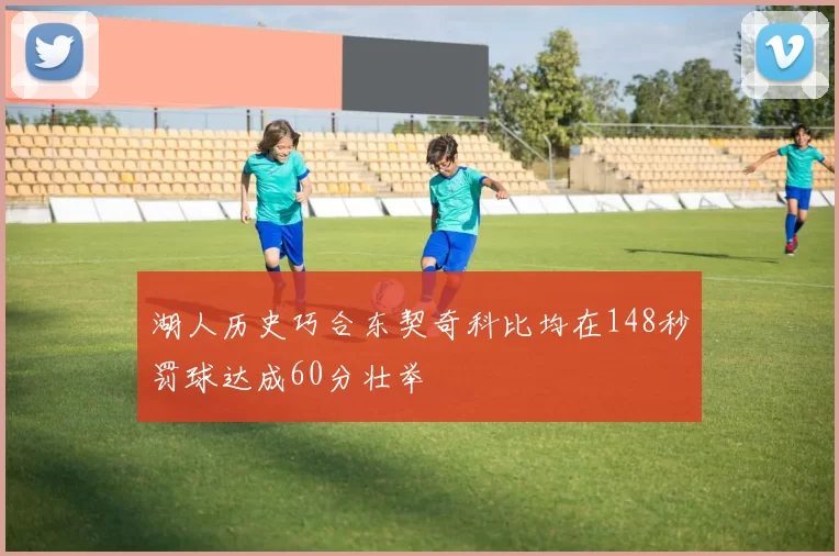 湖人历史巧合东契奇科比均在148秒罚球达成60分壮举