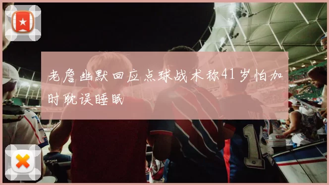 老詹幽默回应点球战术称41岁怕加时耽误睡眠