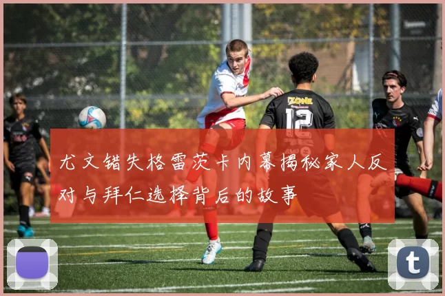 尤文错失格雷茨卡内幕揭秘家人反对与拜仁选择背后的故事
