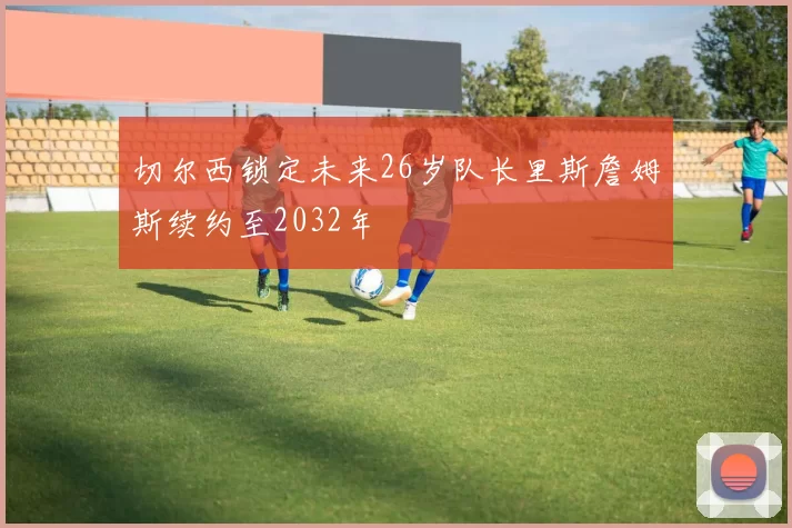 切尔西锁定未来26岁队长里斯詹姆斯续约至2032年