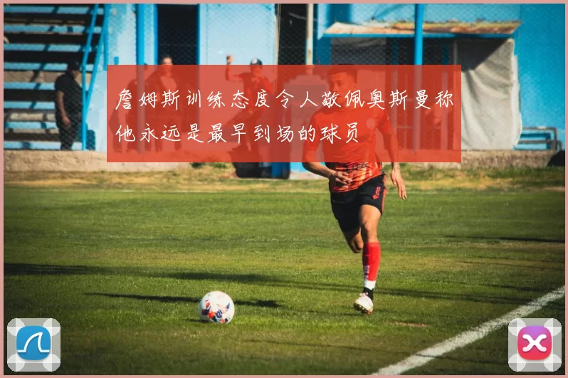 詹姆斯训练态度令人敬佩奥斯曼称他永远是最早到场的球员