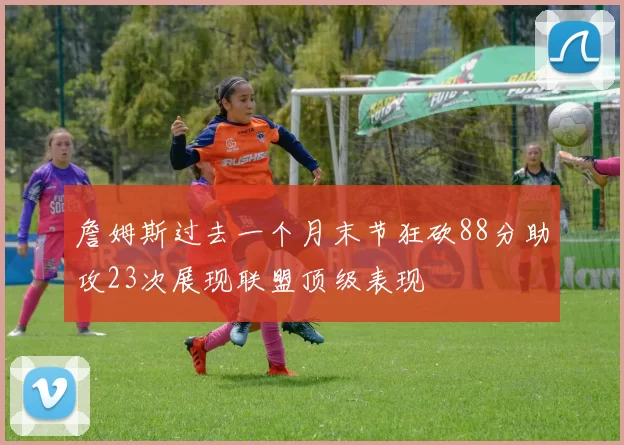 詹姆斯过去一个月末节狂砍88分助攻23次展现联盟顶级表现