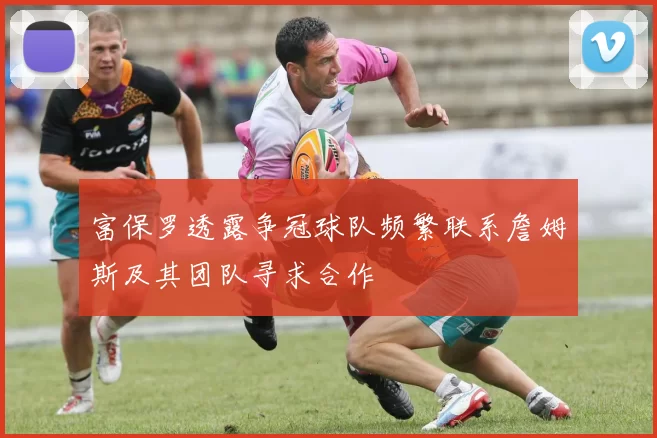 富保罗透露争冠球队频繁联系詹姆斯及其团队寻求合作