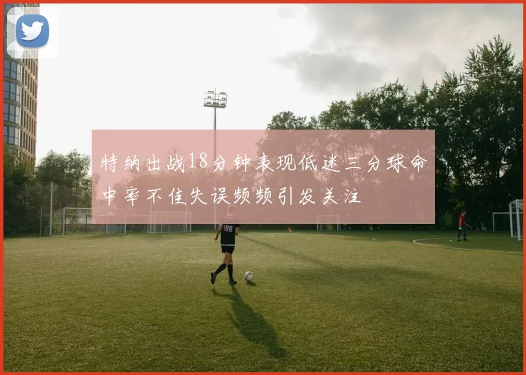特纳出战18分钟表现低迷三分球命中率不佳失误频频引发关注