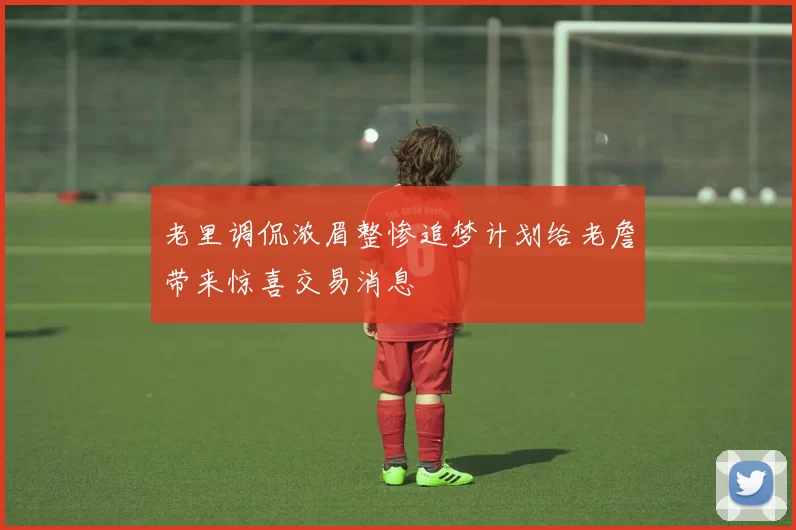老里调侃浓眉整惨追梦计划给老詹带来惊喜交易消息