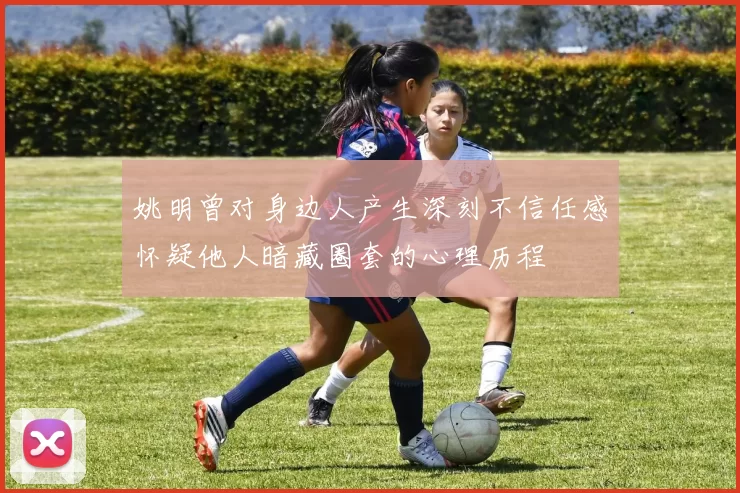 姚明曾对身边人产生深刻不信任感怀疑他人暗藏圈套的心理历程