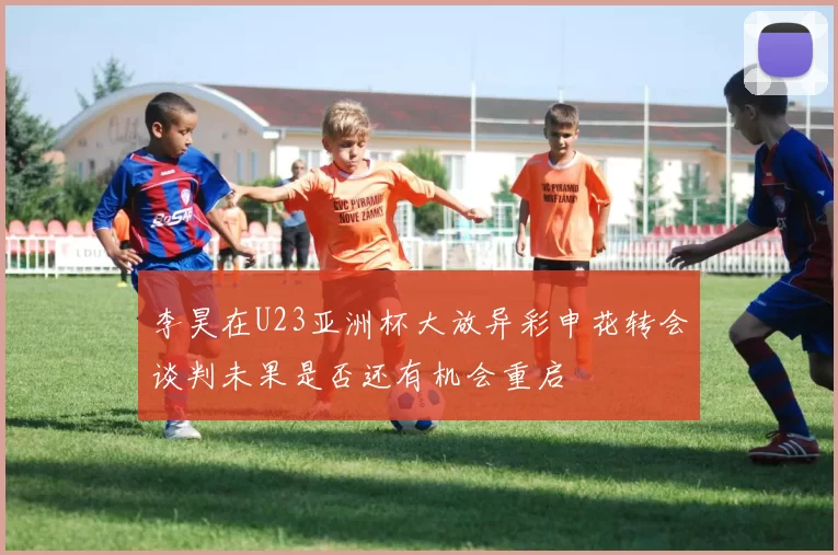 李昊在U23亚洲杯大放异彩申花转会谈判未果是否还有机会重启