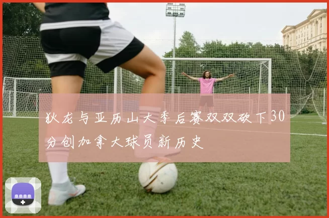 狄龙与亚历山大季后赛双双砍下30分创加拿大球员新历史