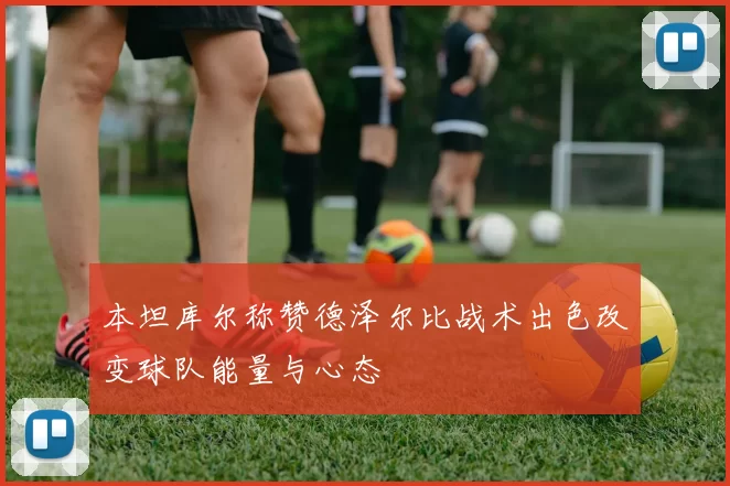 本坦库尔称赞德泽尔比战术出色改变球队能量与心态