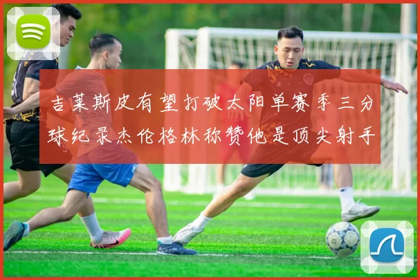 吉莱斯皮有望打破太阳单赛季三分球纪录杰伦格林称赞他是顶尖射手