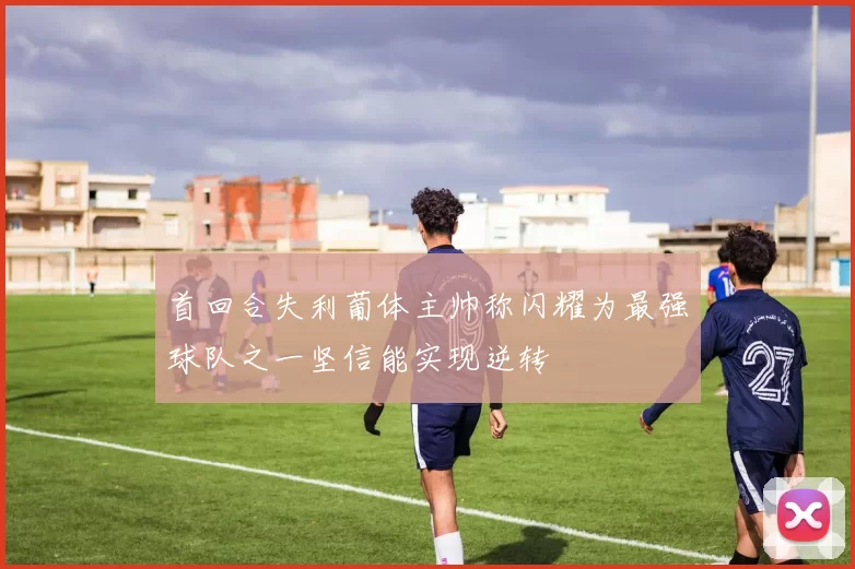 首回合失利葡体主帅称闪耀为最强球队之一坚信能实现逆转