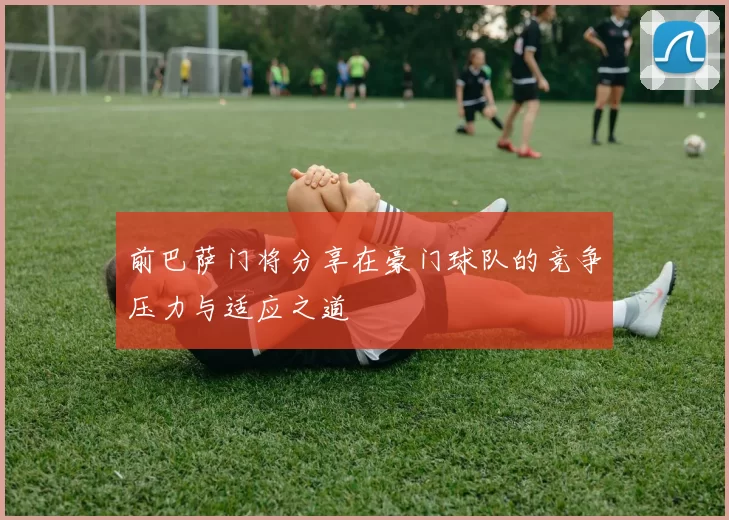 前巴萨门将分享在豪门球队的竞争压力与适应之道