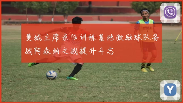曼城主席亲临训练基地激励球队备战阿森纳之战提升斗志